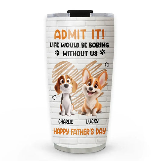 Personalized Pet Tumbler – Admit It Life Would Be Boring Without Me – Custom Dog/Cat Name, Cute Gift for Pet Owners, Dog Mom, Cat Lover